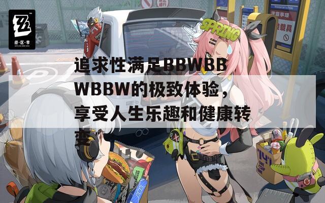追求性满足BBWBBWBBW的极致体验，享受人生乐趣和健康转变