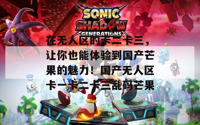 在无人区的卡二卡三，让你也能体验到国产芒果的魅力！国产无人区卡一卡二卡三乱码芒果