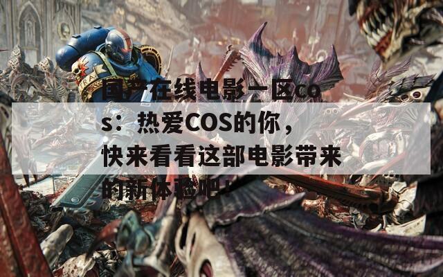 国产在线电影一区cos：热爱COS的你，快来看看这部电影带来的新体验吧！