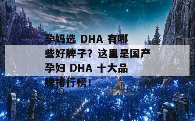 孕妈选 DHA 有哪些好牌子？这里是国产孕妇 DHA 十大品牌排行榜！