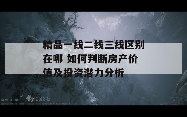 精品一线二线三线区别在哪 如何判断房产价值及投资潜力分析