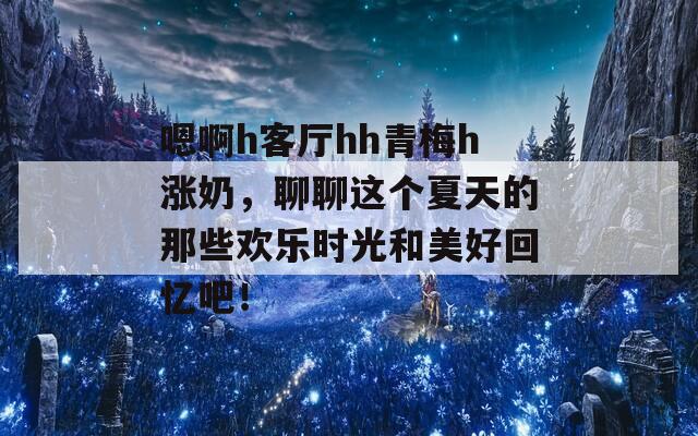 嗯啊h客厅hh青梅h涨奶，聊聊这个夏天的那些欢乐时光和美好回忆吧！