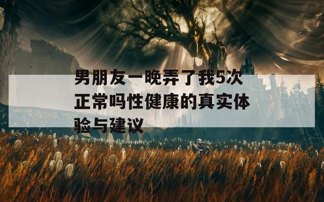 男朋友一晚弄了我5次正常吗性健康的真实体验与建议