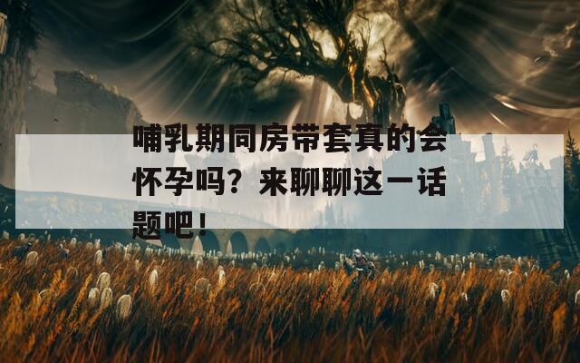 哺乳期同房带套真的会怀孕吗？来聊聊这一话题吧！