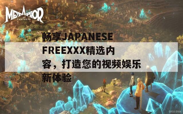 畅享JAPANESEFREEXXX精选内容，打造您的视频娱乐新体验