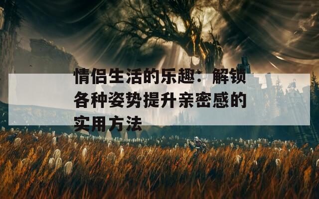 情侣生活的乐趣：解锁各种姿势提升亲密感的实用方法