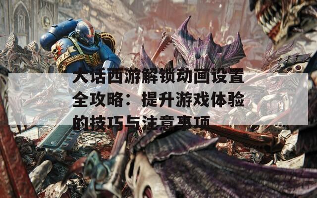 大话西游解锁动画设置全攻略：提升游戏体验的技巧与注意事项