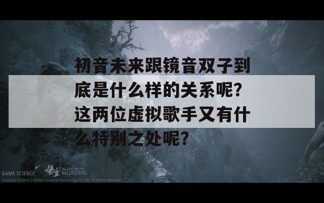 初音未来跟镜音双子到底是什么样的关系呢？这两位虚拟歌手又有什么特别之处呢？