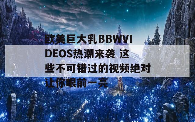 欧美巨大乳BBWVIDEOS热潮来袭 这些不可错过的视频绝对让你眼前一亮