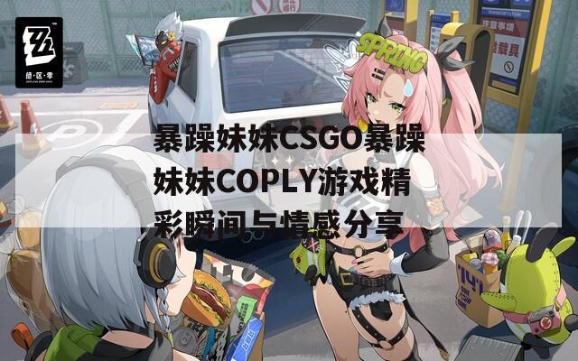 暴躁妹妹CSGO暴躁妹妹COPLY游戏精彩瞬间与情感分享