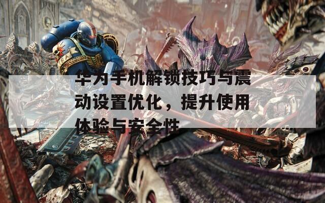 华为手机解锁技巧与震动设置优化，提升使用体验与安全性