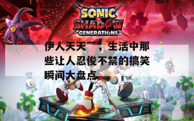伊人天天艹，生活中那些让人忍俊不禁的搞笑瞬间大盘点