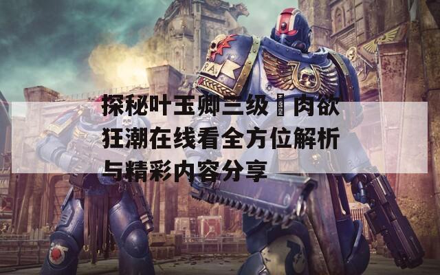 探秘叶玉卿三级巜肉欲狂潮在线看全方位解析与精彩内容分享