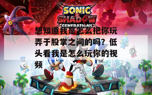 想知道我是怎么把你玩弄于股掌之间的吗？低头看我是怎么玩你的视频