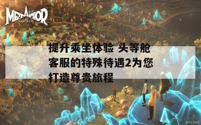 提升乘坐体验 头等舱客服的特殊待遇2为您打造尊贵旅程