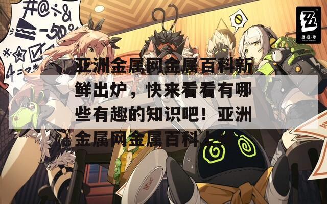 亚洲金属网金属百科新鲜出炉，快来看看有哪些有趣的知识吧！亚洲金属网金属百科上线