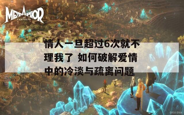 情人一旦超过6次就不理我了 如何破解爱情中的冷淡与疏离问题