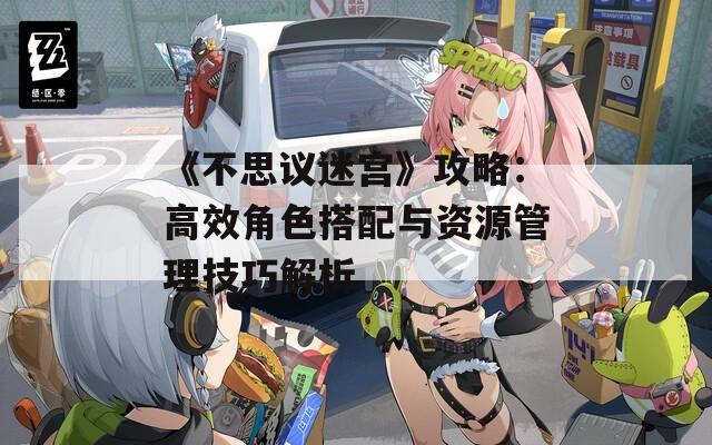 《不思议迷宫》攻略：高效角色搭配与资源管理技巧解析