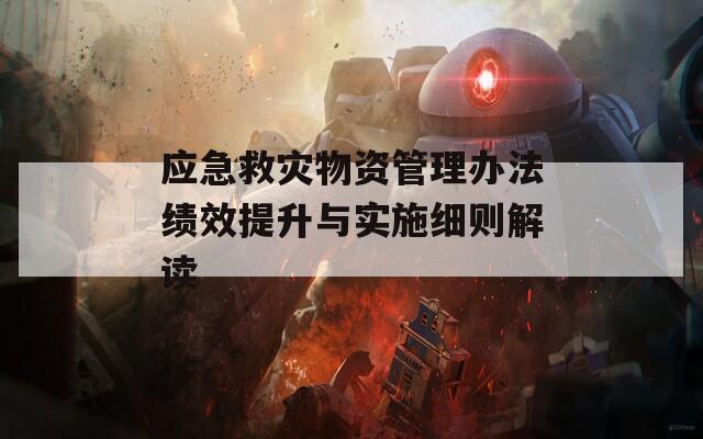 应急救灾物资管理办法绩效提升与实施细则解读