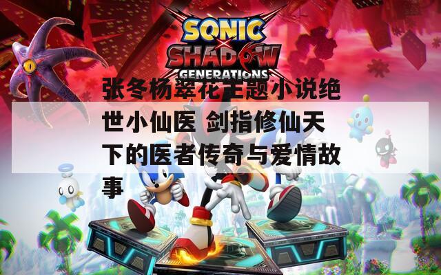 张冬杨翠花主题小说绝世小仙医 剑指修仙天下的医者传奇与爱情故事