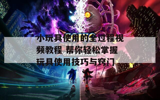 小玩具使用的全过程视频教程 帮你轻松掌握玩具使用技巧与窍门