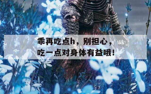 乖再吃点h，别担心，吃一点对身体有益哦！