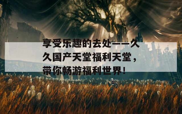 享受乐趣的去处——久久国产天堂福利天堂，带你畅游福利世界！