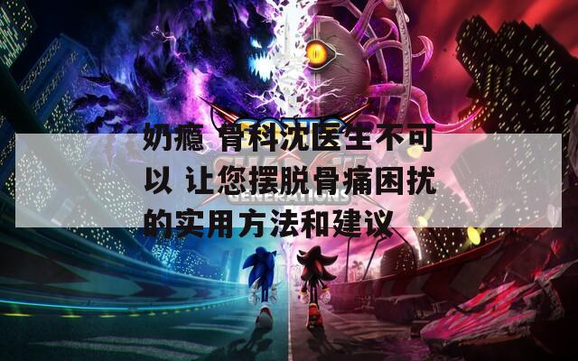 奶瘾 骨科沈医生不可以 让您摆脱骨痛困扰的实用方法和建议
