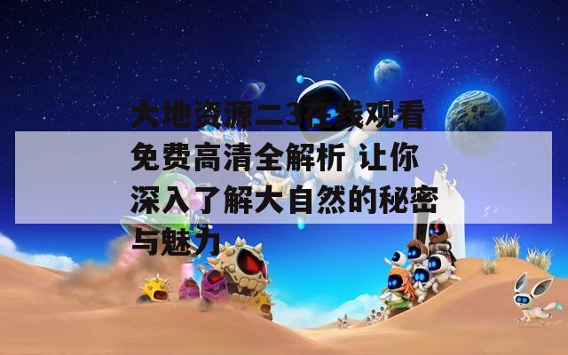 大地资源二3在线观看免费高清全解析 让你深入了解大自然的秘密与魅力
