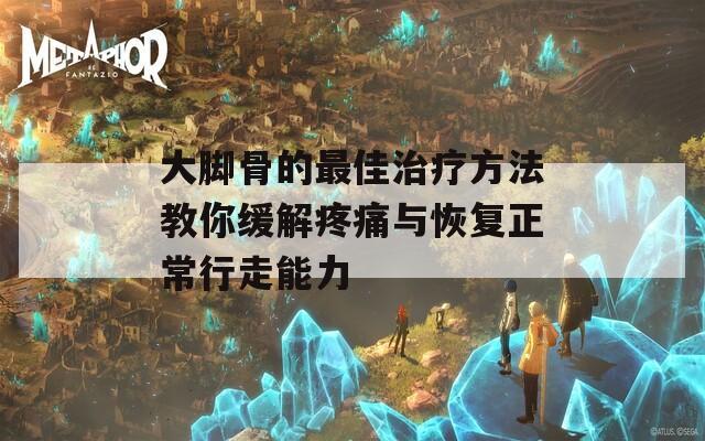 大脚骨的最佳治疗方法教你缓解疼痛与恢复正常行走能力