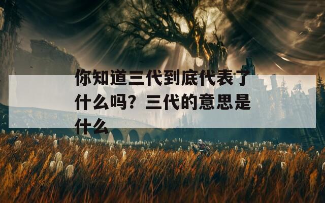 你知道三代到底代表了什么吗？三代的意思是什么