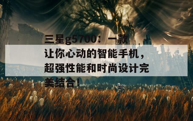 三星g5700：一款让你心动的智能手机，超强性能和时尚设计完美结合！
