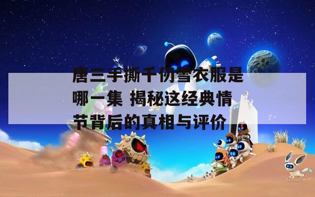唐三手撕千仞雪衣服是哪一集 揭秘这经典情节背后的真相与评价