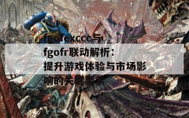 fgofexccc与fgofr联动解析：提升游戏体验与市场影响的关键要素