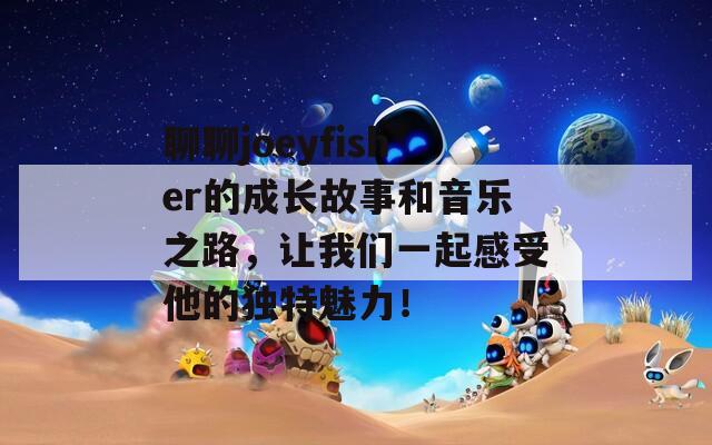 聊聊joeyfisher的成长故事和音乐之路，让我们一起感受他的独特魅力！