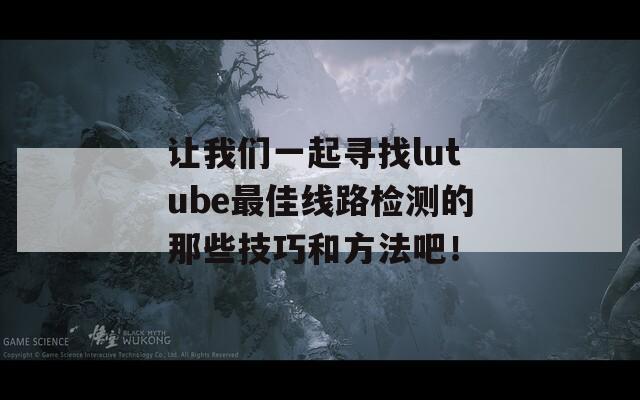让我们一起寻找lutube最佳线路检测的那些技巧和方法吧！