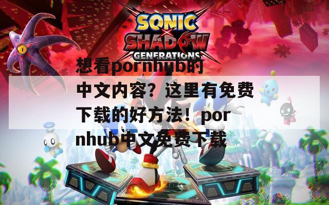 想看pornhub的中文内容？这里有免费下载的好方法！pornhub中文免费下载
