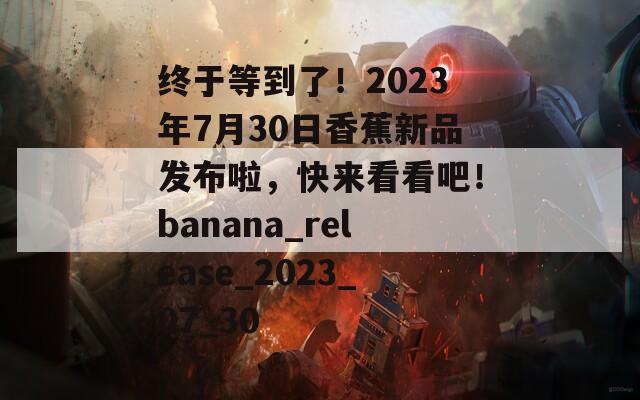 终于等到了！2023年7月30日香蕉新品发布啦，快来看看吧！banana_release_2023_07_30