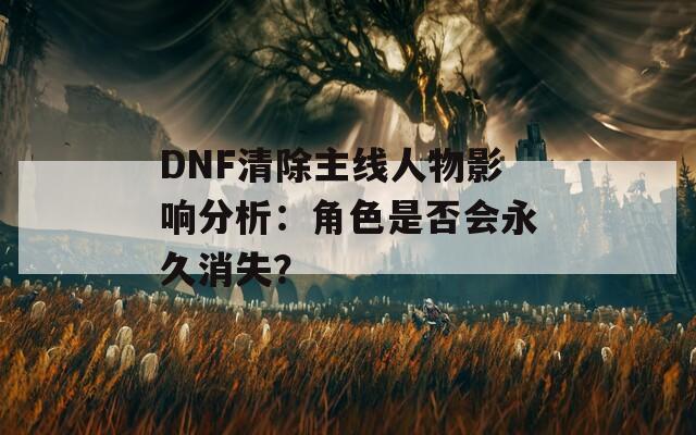 DNF清除主线人物影响分析：角色是否会永久消失？
