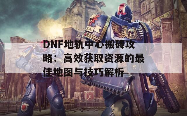 DNF地轨中心搬砖攻略：高效获取资源的最佳地图与技巧解析