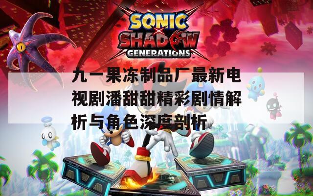 九一果冻制品厂最新电视剧潘甜甜精彩剧情解析与角色深度剖析