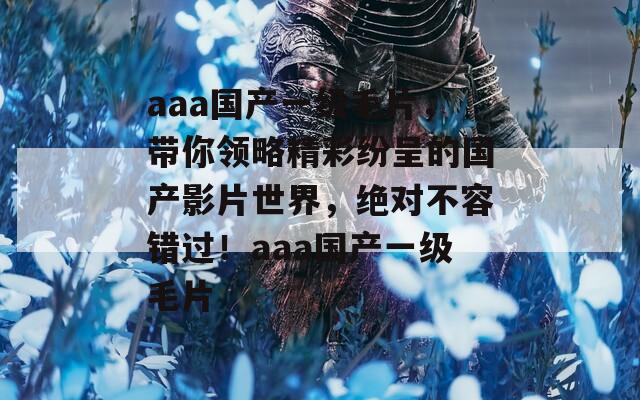 aaa国产一级毛片，带你领略精彩纷呈的国产影片世界，绝对不容错过！aaa国产一级毛片