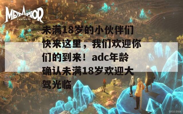 未满18岁的小伙伴们快来这里，我们欢迎你们的到来！adc年龄确认未满18岁欢迎大驾光临