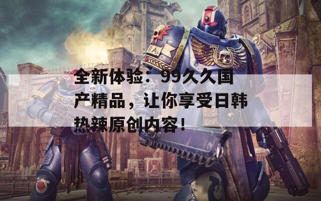 全新体验：99久久国产精品，让你享受日韩热辣原创内容！