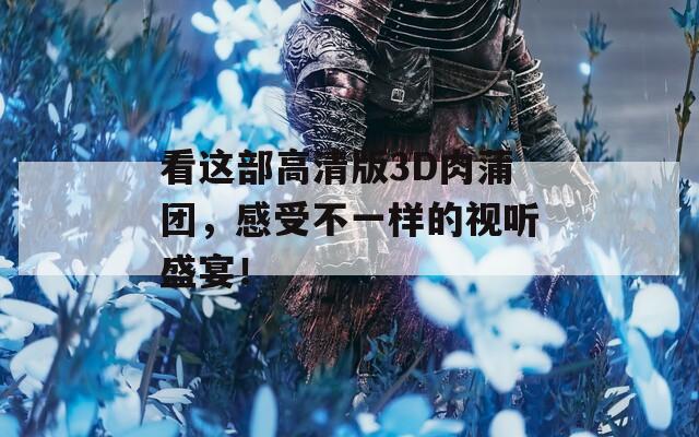 看这部高清版3D肉蒲团，感受不一样的视听盛宴！