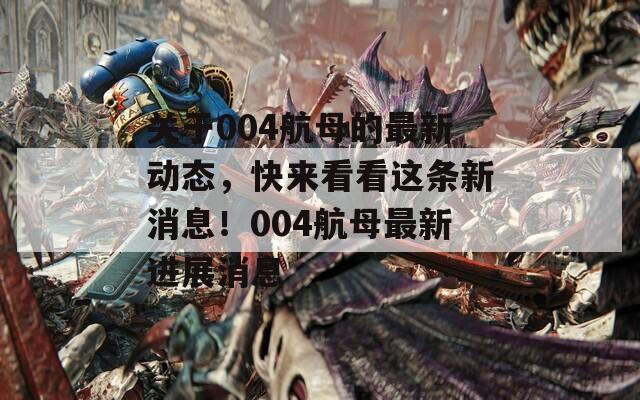 关于004航母的最新动态，快来看看这条新消息！004航母最新进展消息