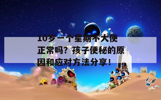 10岁一个星期不大便正常吗？孩子便秘的原因和应对方法分享！