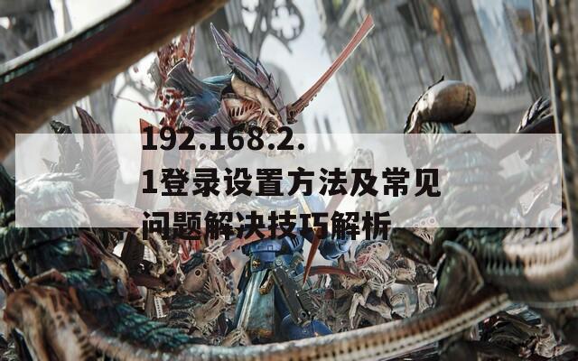 192.168.2.1登录设置方法及常见问题解决技巧解析