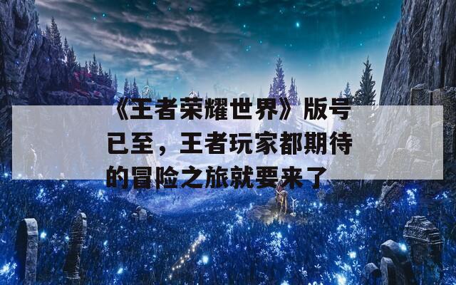 《王者荣耀世界》版号已至，王者玩家都期待的冒险之旅就要来了
