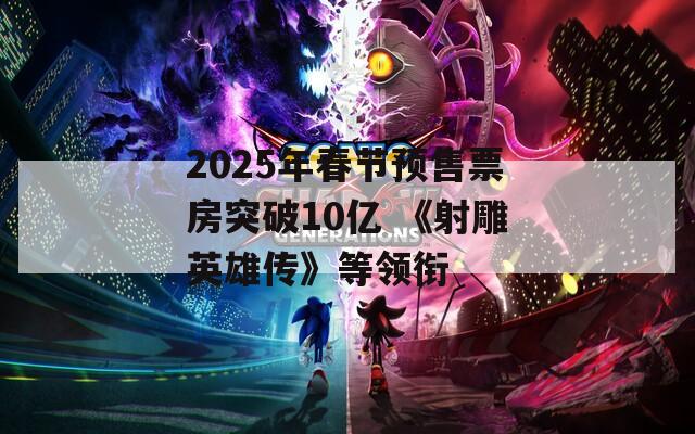 2025年春节预售票房突破10亿 《射雕英雄传》等领衔